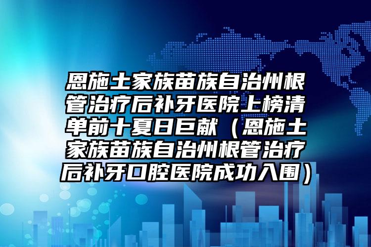 恩施土家族苗族自治州根管治疗后补牙医院上榜清单前十夏日巨献（恩施土家族苗族自治州根管治疗后补牙口腔医院成功入围）