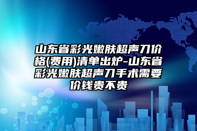 山东省彩光嫩肤超声刀价格(费用)清单出炉-山东省彩光嫩肤超声刀手术需要价钱贵不贵