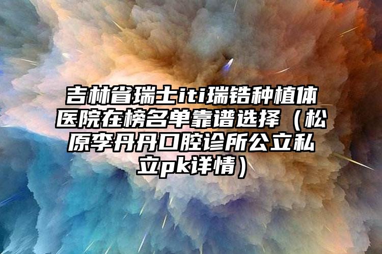 吉林省瑞士iti瑞锆种植体医院在榜名单靠谱选择（松原李丹丹口腔诊所公立私立pk详情）