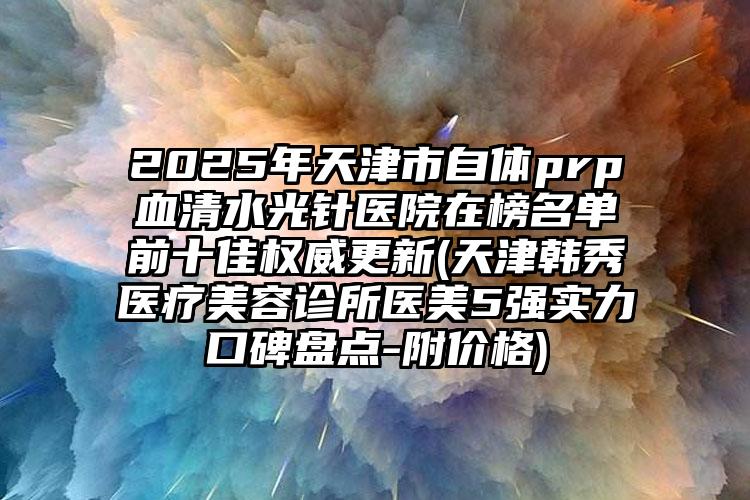 2025年天津市自体prp血清水光针医院在榜名单前十佳权威更新(天津韩秀医疗美容诊所医美5强实力口碑盘点-附价格)