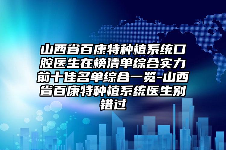 山西省百康特种植系统口腔医生在榜清单综合实力前十佳名单综合一览-山西省百康特种植系统医生别错过