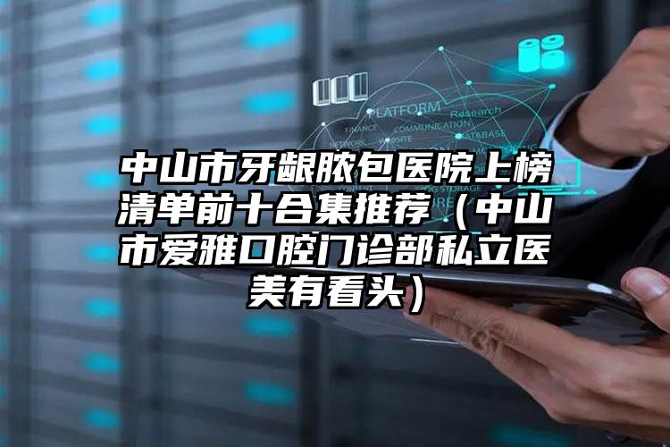 中山市牙龈脓包医院上榜清单前十合集推荐（中山市爱雅口腔门诊部私立医美有看头）