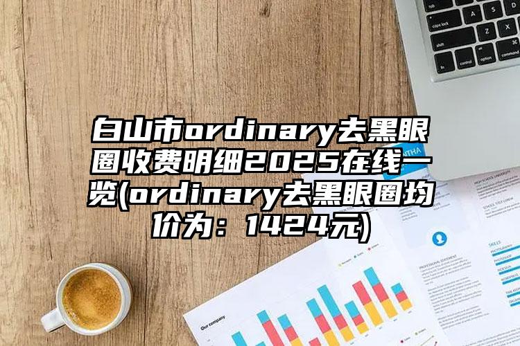 白山市ordinary去黑眼圈收费明细2025在线一览(ordinary去黑眼圈均价为：1424元)