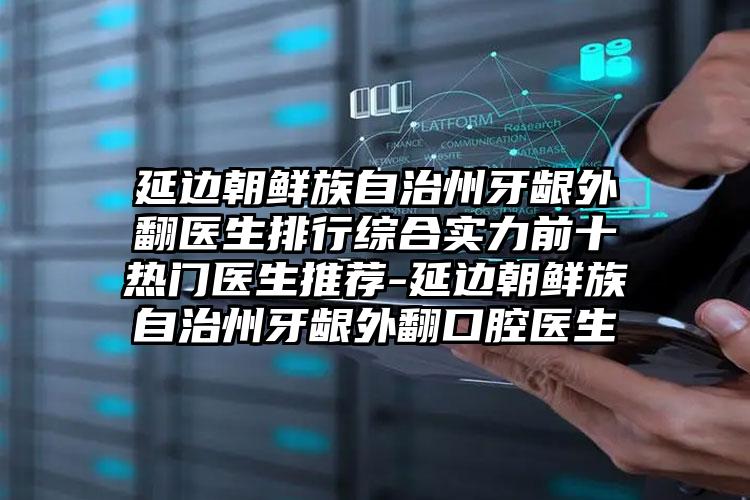 延边朝鲜族自治州牙龈外翻医生排行综合实力前十热门医生推荐-延边朝鲜族自治州牙龈外翻口腔医生