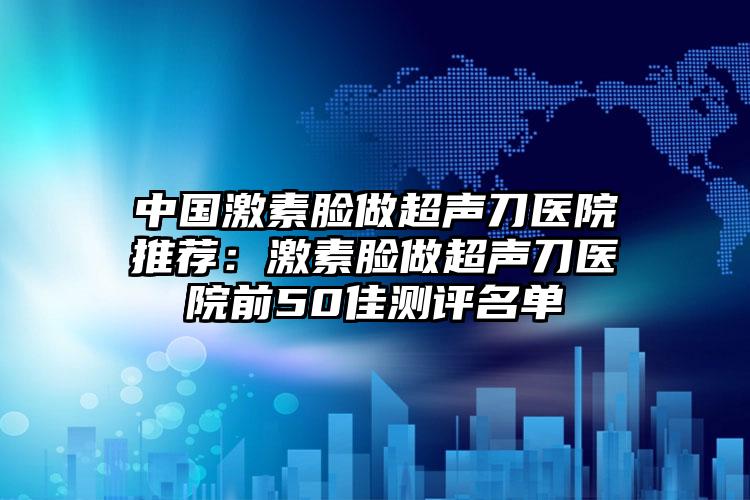 中国激素脸做超声刀医院推荐：激素脸做超声刀医院前50佳测评名单