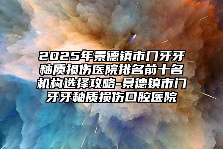 2025年景德镇市门牙牙釉质损伤医院排名前十名机构选择攻略-景德镇市门牙牙釉质损伤口腔医院