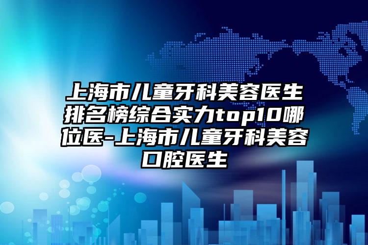 上海市儿童牙科美容医生排名榜综合实力top10哪位医-上海市儿童牙科美容口腔医生