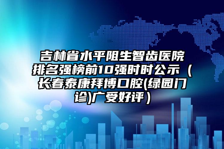 吉林省水平阻生智齿医院排名强榜前10强时时公示（长春泰康拜博口腔(绿园门诊)广受好评）