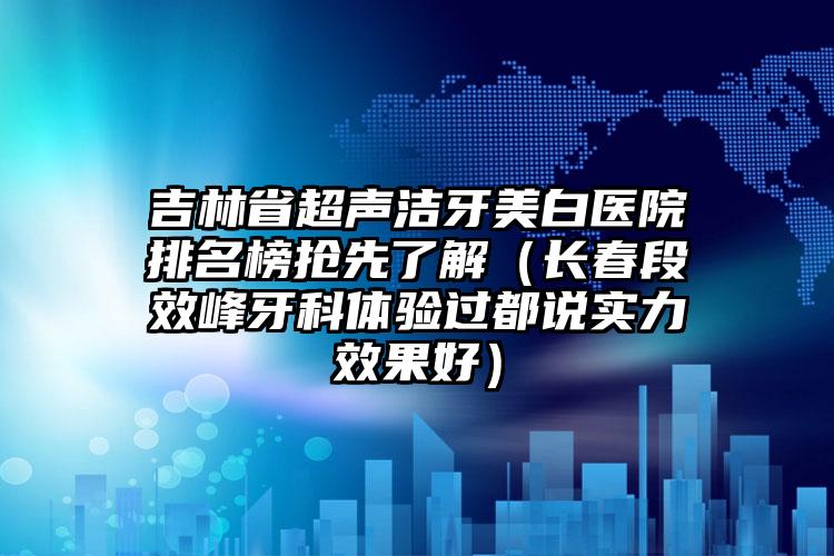 吉林省超声洁牙美白医院排名榜抢先了解（长春段效峰牙科体验过都说实力效果好）