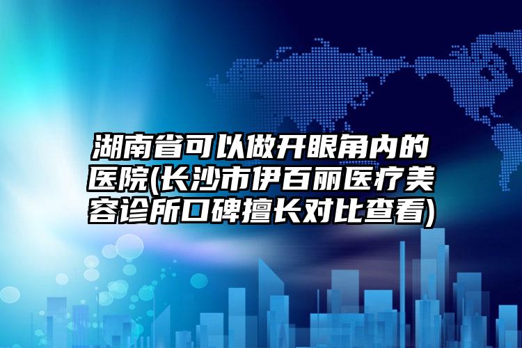 湖南省可以做开眼角内的医院(长沙市伊百丽医疗美容诊所口碑擅长对比查看)