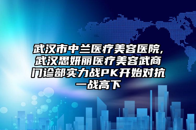 武汉市中兰医疗美容医院,武汉思妍丽医疗美容武商门诊部实力战PK开始对抗一战高下