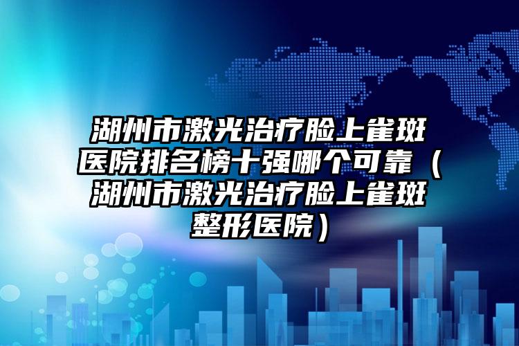 湖州市激光治疗脸上雀斑医院排名榜十强哪个可靠（湖州市激光治疗脸上雀斑整形医院）