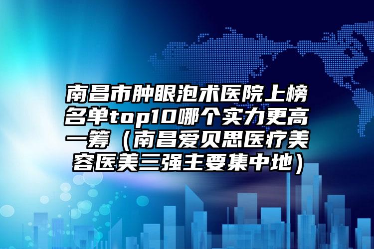 南昌市肿眼泡术医院上榜名单top10哪个实力更高一筹（南昌爱贝思医疗美容医美三强主要集中地）