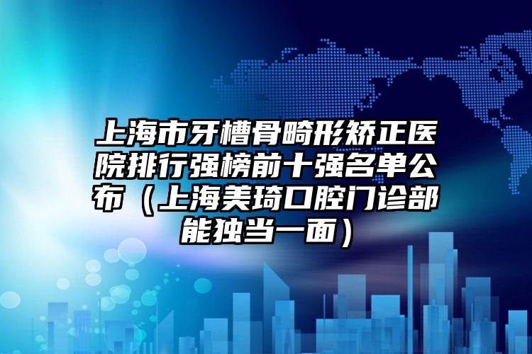 上海市牙槽骨畸形矫正医院排行强榜前十强名单公布（上海美琦口腔门诊部能独当一面）