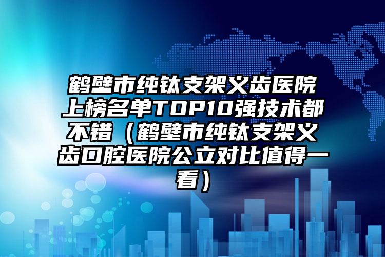 鹤壁市纯钛支架义齿医院上榜名单TOP10强技术都不错（鹤壁市纯钛支架义齿口腔医院公立对比值得一看）