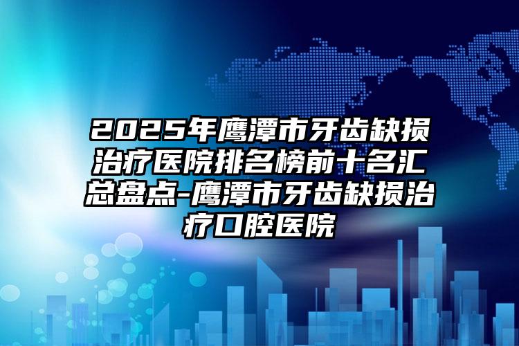 2025年鹰潭市牙齿缺损治疗医院排名榜前十名汇总盘点-鹰潭市牙齿缺损治疗口腔医院