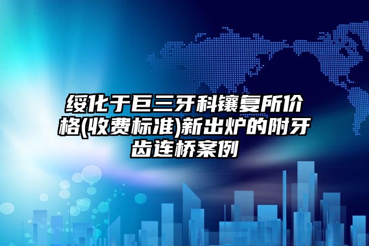 绥化于巨三牙科镶复所价格(收费标准)新出炉的附牙齿连桥案例