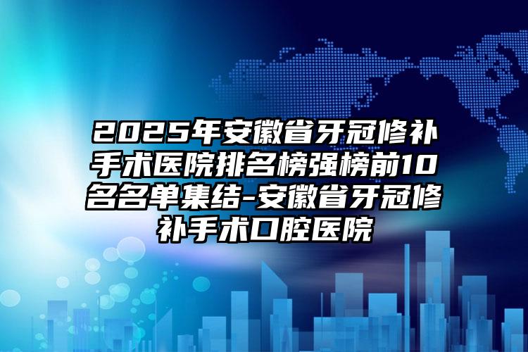 2025年安徽省牙冠修补手术医院排名榜强榜前10名名单集结-安徽省牙冠修补手术口腔医院