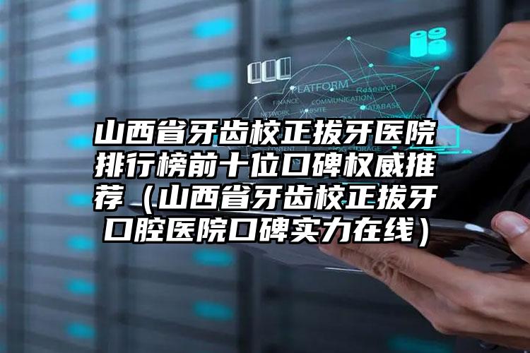 山西省牙齿校正拔牙医院排行榜前十位口碑权威推荐（山西省牙齿校正拔牙口腔医院口碑实力在线）