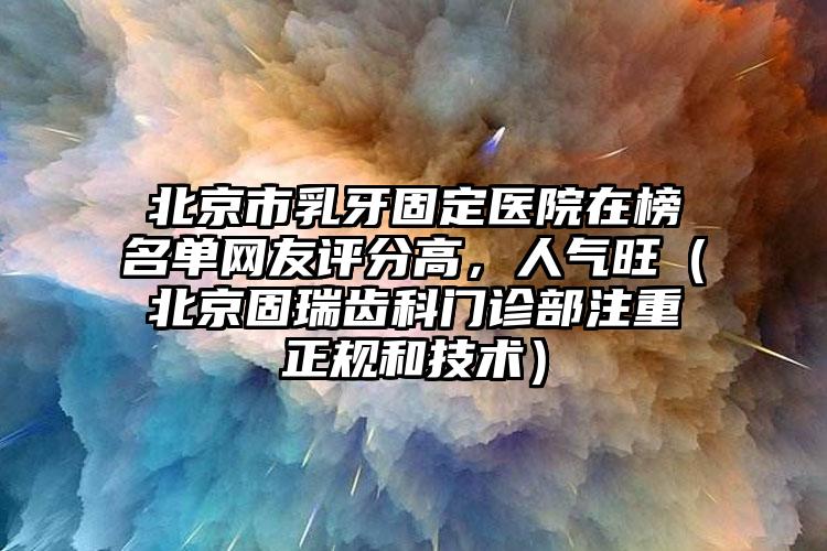 北京市乳牙固定医院在榜名单网友评分高，人气旺（北京固瑞齿科门诊部注重正规和技术）