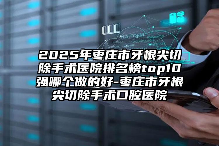 2025年枣庄市牙根尖切除手术医院排名榜top10强哪个做的好-枣庄市牙根尖切除手术口腔医院