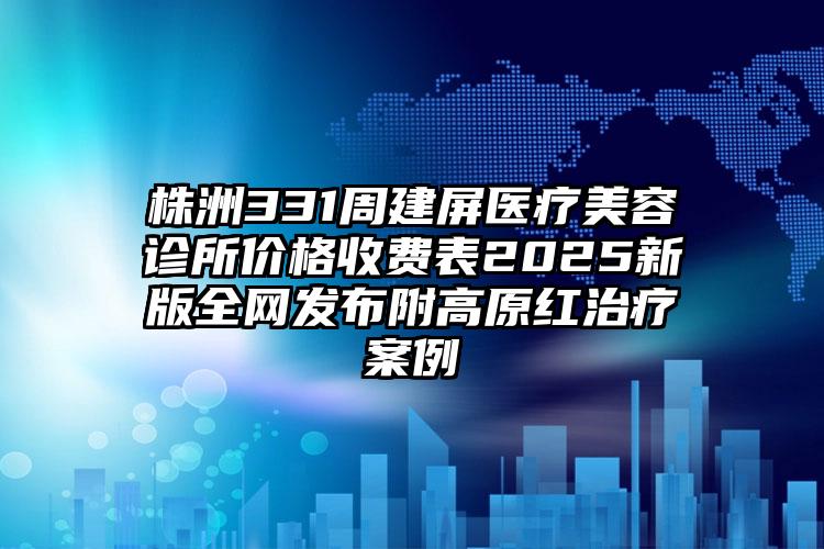 株洲331周建屏医疗美容诊所价格收费表2025新版全网发布附高原红治疗案例