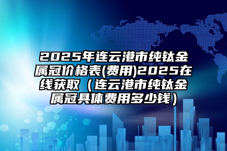 2025年连云港市纯钛金属冠价格表(费用)2025在线获取（连云港市纯钛金属冠具体费用多少钱）