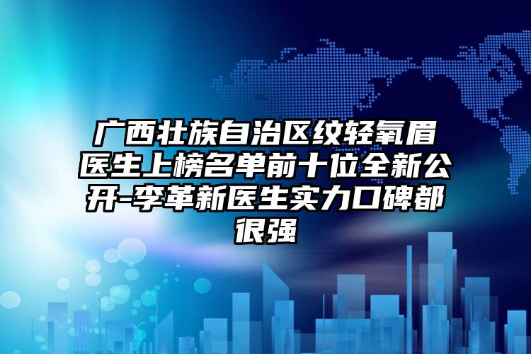 广西壮族自治区纹轻氧眉医生上榜名单前十位全新公开-李革新医生实力口碑都很强