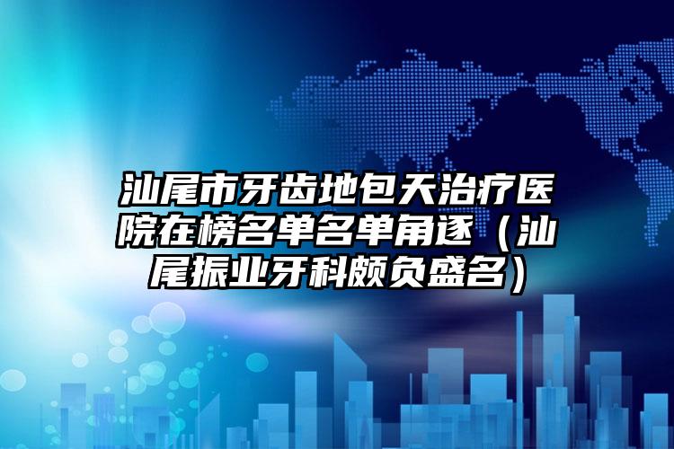 汕尾市牙齿地包天治疗医院在榜名单名单角逐（汕尾振业牙科颇负盛名）