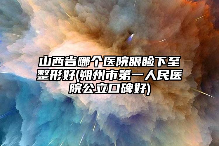 山西省哪个医院眼睑下至整形好(朔州市第一人民医院公立口碑好)