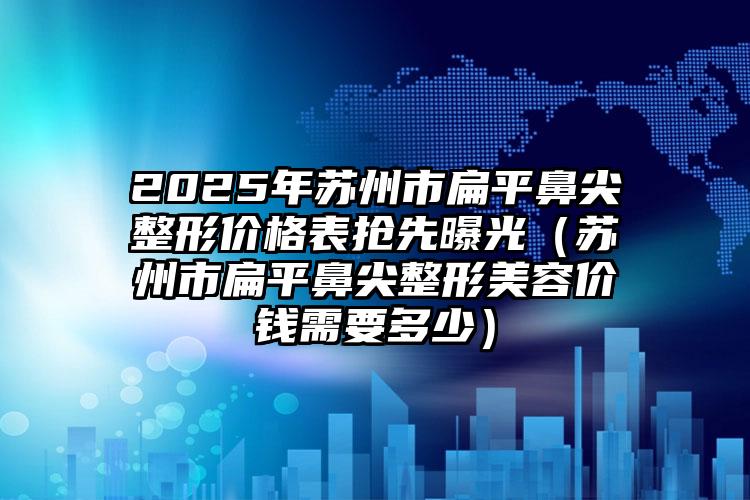 2025年苏州市扁平鼻尖整形价格表抢先曝光（苏州市扁平鼻尖整形美容价钱需要多少）