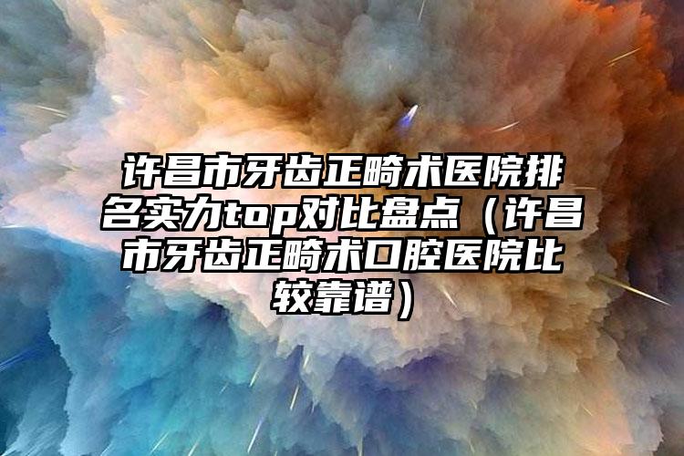 许昌市牙齿正畸术医院排名实力top对比盘点（许昌市牙齿正畸术口腔医院比较靠谱）