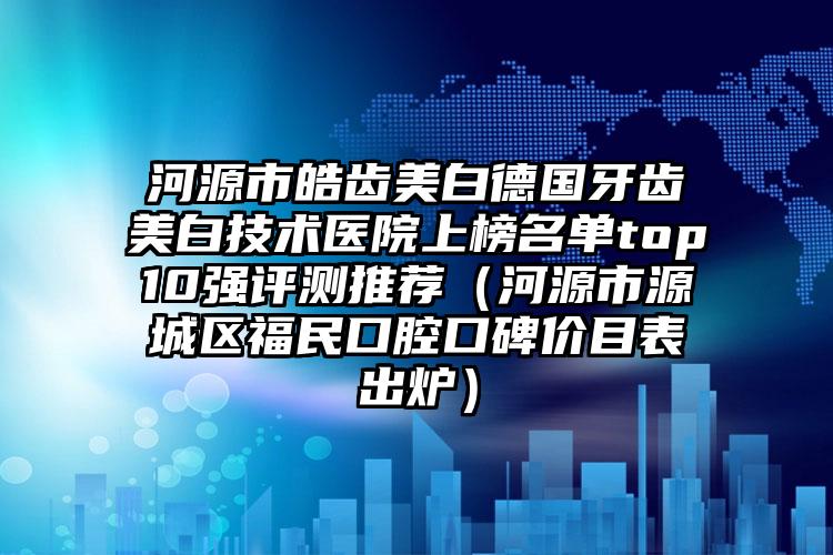 河源市皓齿美白德国牙齿美白技术医院上榜名单top10强评测推荐（河源市源城区福民口腔口碑价目表出炉）