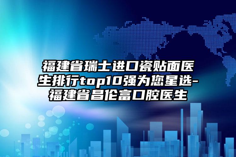 福建省瑞士进口瓷贴面医生排行top10强为您星选-福建省昌伦富口腔医生