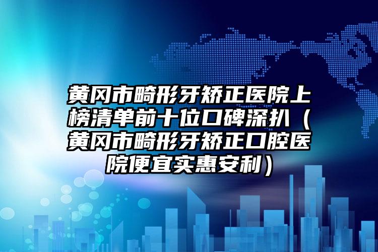 黄冈市畸形牙矫正医院上榜清单前十位口碑深扒（黄冈市畸形牙矫正口腔医院便宜实惠安利）