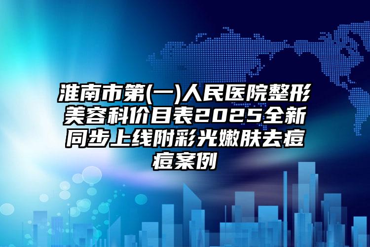 淮南市第(一)人民医院整形美容科价目表2025全新同步上线附彩光嫩肤去痘痘案例