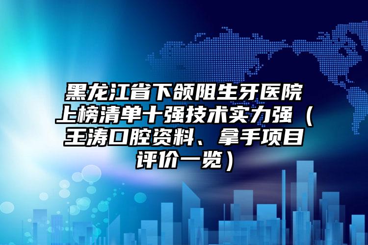 黑龙江省下颌阻生牙医院上榜清单十强技术实力强（王涛口腔资料、拿手项目评价一览）