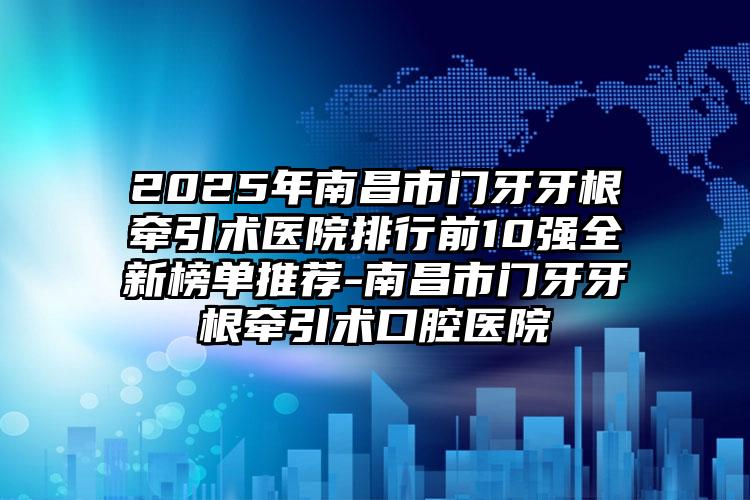 2025年南昌市门牙牙根牵引术医院排行前10强全新榜单推荐-南昌市门牙牙根牵引术口腔医院