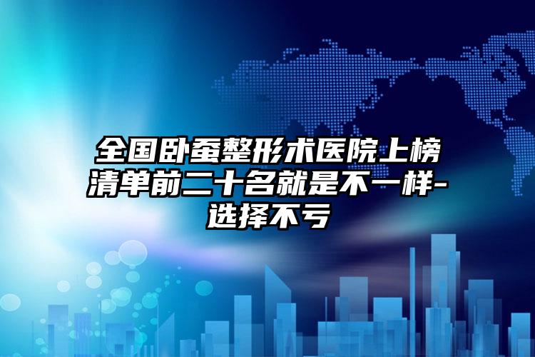 全国卧蚕整形术医院上榜清单前二十名就是不一样-选择不亏