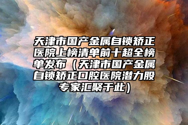 天津市国产金属自锁矫正医院上榜清单前十超全榜单发布（天津市国产金属自锁矫正口腔医院潜力股专家汇聚于此）