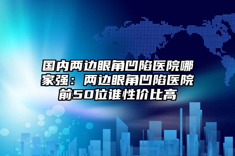 国内两边眼角凹陷医院哪家强：两边眼角凹陷医院前50位谁性价比高