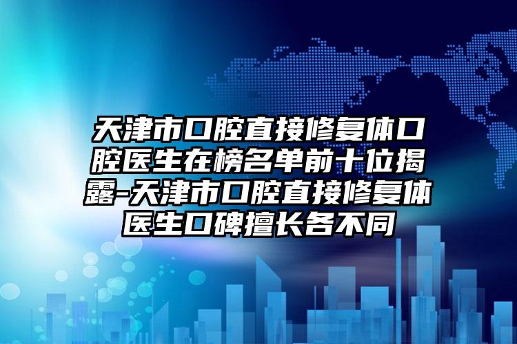 天津市口腔直接修复体口腔医生在榜名单前十位揭露-天津市口腔直接修复体医生口碑擅长各不同