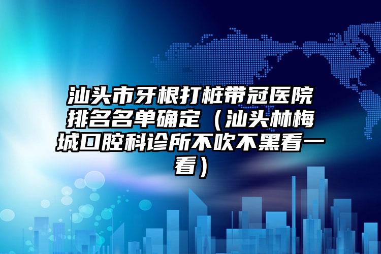 汕头市牙根打桩带冠医院排名名单确定（汕头林梅城口腔科诊所不吹不黑看一看）