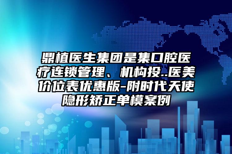 鼎植医生集团是集口腔医疗连锁管理、机构投..医美价位表优惠版-附时代天使隐形矫正单模案例