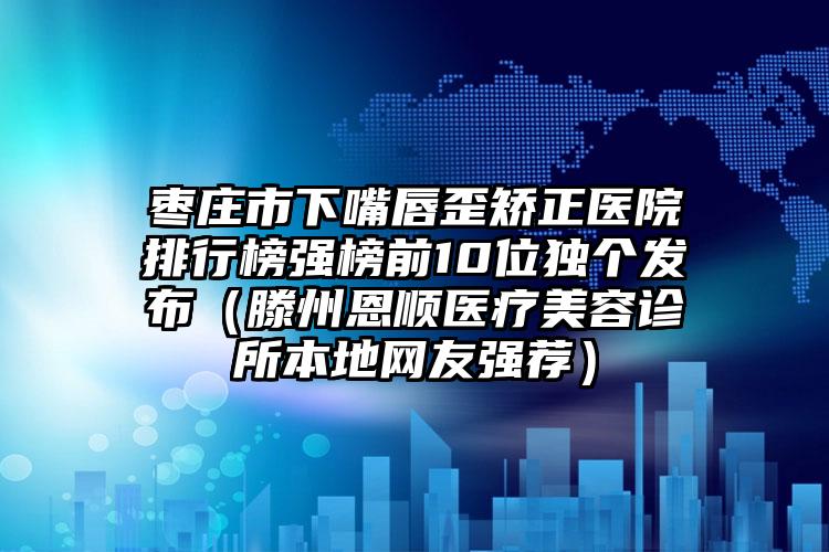 枣庄市下嘴唇歪矫正医院排行榜强榜前10位独个发布（滕州恩顺医疗美容诊所本地网友强荐）