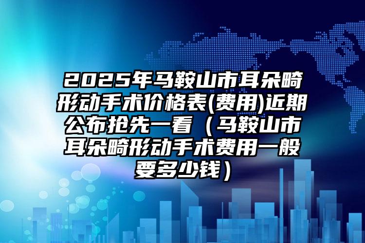 2025年马鞍山市耳朵畸形动手术价格表(费用)近期公布抢先一看（马鞍山市耳朵畸形动手术费用一般要多少钱）