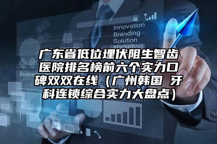 广东省低位埋伏阻生智齿医院排名榜前六个实力口碑双双在线（广州韩国燊牙科连锁综合实力大盘点）