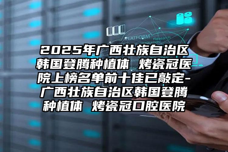 2025年广西壮族自治区韩国登腾种植体 烤瓷冠医院上榜名单前十佳已敲定-广西壮族自治区韩国登腾种植体 烤瓷冠口腔医院