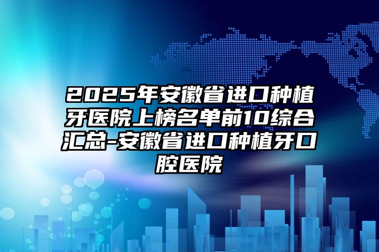 2025年安徽省进口种植牙医院上榜名单前10综合汇总-安徽省进口种植牙口腔医院