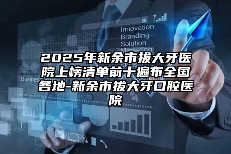 2025年新余市拔大牙医院上榜清单前十遍布全国各地-新余市拔大牙口腔医院